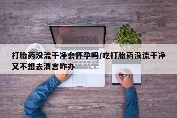 紫竹药业打胎药网购打胎药没流干净会怀孕吗/吃打胎药没流干净又不想去清宫咋办