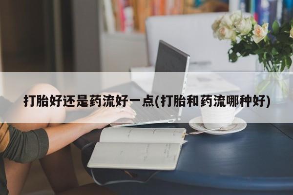 紫竹药业打胎药网购打胎好还是药流好一点(打胎和药流哪种好)