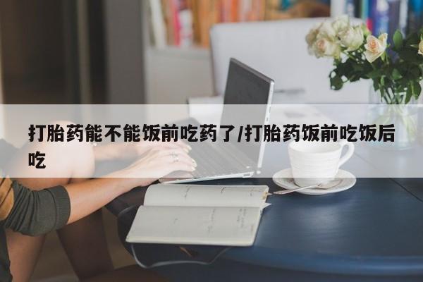 紫竹药业打胎药网购打胎药能不能饭前吃药了/打胎药饭前吃饭后吃