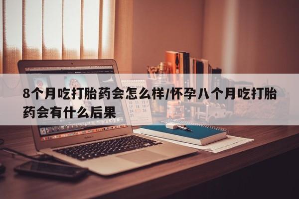 紫竹药业打胎药网购8个月吃打胎药会怎么样/怀孕八个月吃打胎药会有什么后果