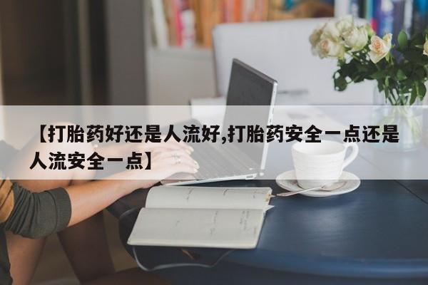 紫竹药业打胎药网购【打胎药好还是人流好,打胎药安全一点还是人流安全一点】