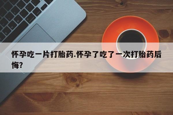 紫竹药业打胎药网购怀孕吃一片打胎药.怀孕了吃了一次打胎药后悔？