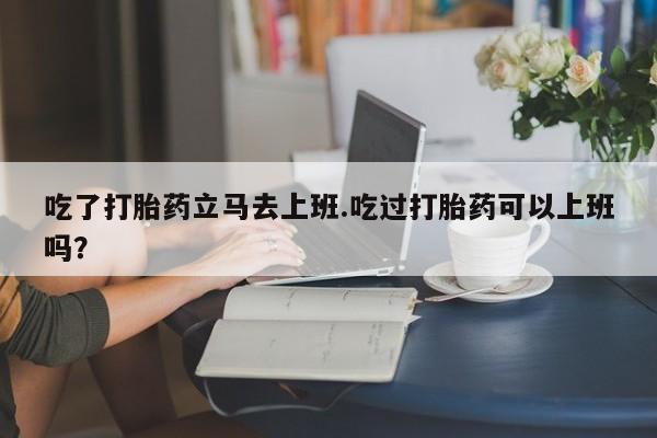 紫竹药业打胎药网购吃了打胎药立马去上班.吃过打胎药可以上班吗？