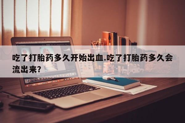 紫竹药业打胎药网购吃了打胎药多久开始出血.吃了打胎药多久会流出来？