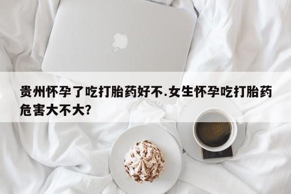紫竹药业打胎药网购贵州怀孕了吃打胎药好不.女生怀孕吃打胎药危害大不大？