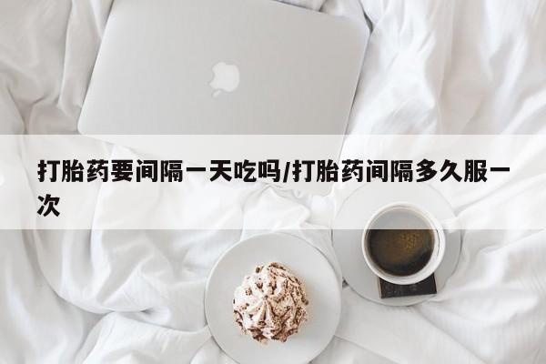 紫竹药业打胎药网购打胎药要间隔一天吃吗/打胎药间隔多久服一次