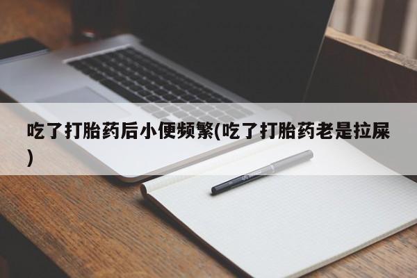 紫竹药业打胎药网购吃了打胎药后小便频繁(吃了打胎药老是拉屎)