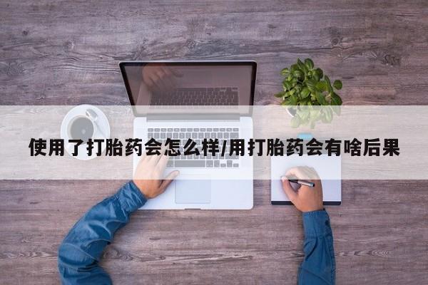 紫竹药业打胎药网购使用了打胎药会怎么样/用打胎药会有啥后果