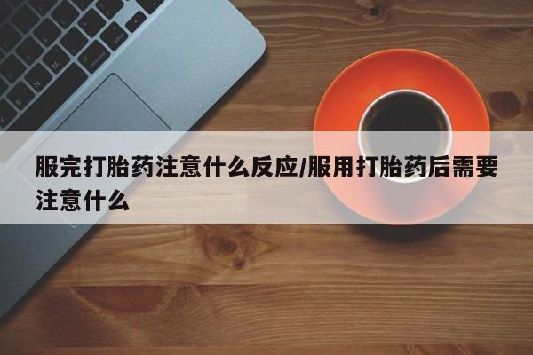 紫竹药业打胎药网购服完打胎药注意什么反应/服用打胎药后需要注意什么