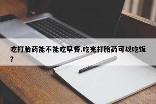 紫竹药业打胎药网购吃打胎药能不能吃早餐.吃完打胎药可以吃饭？