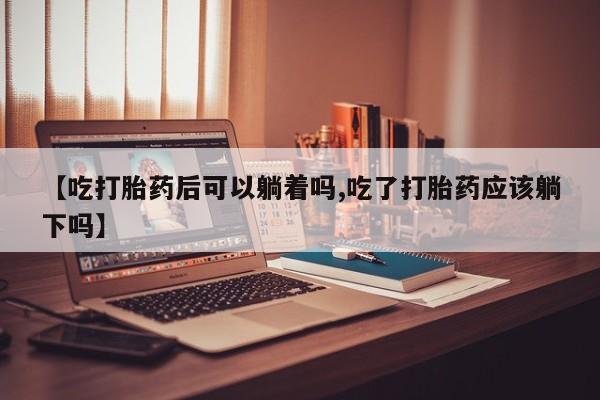 紫竹药业打胎药网购【吃打胎药后可以躺着吗,吃了打胎药应该躺下吗】