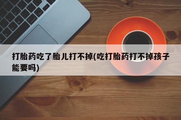 紫竹药业打胎药网购打胎药吃了胎儿打不掉(吃打胎药打不掉孩子能要吗)