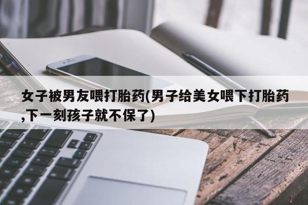 紫竹药业打胎药网购女子被男友喂打胎药(男子给美女喂下打胎药,下一刻孩子就不保了)
