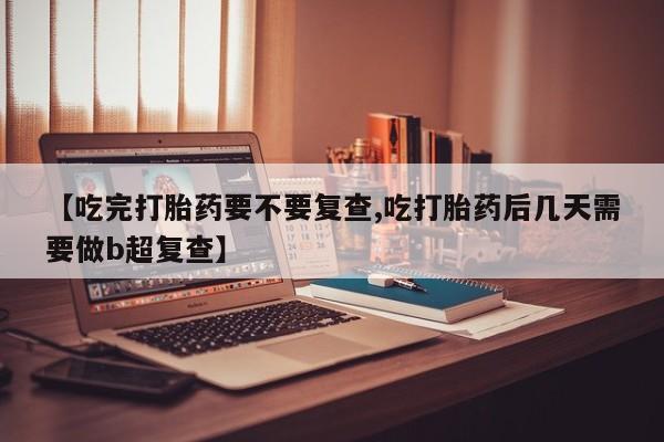 紫竹药业打胎药网购【吃完打胎药要不要复查,吃打胎药后几天需要做b超复查】