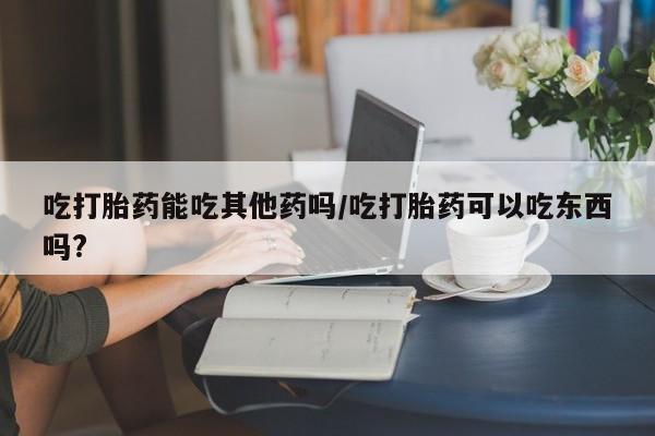 紫竹药业打胎药网购吃打胎药能吃其他药吗/吃打胎药可以吃东西吗?