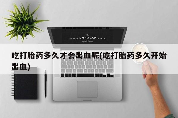 紫竹药业打胎药网购吃打胎药多久才会出血呢(吃打胎药多久开始出血)