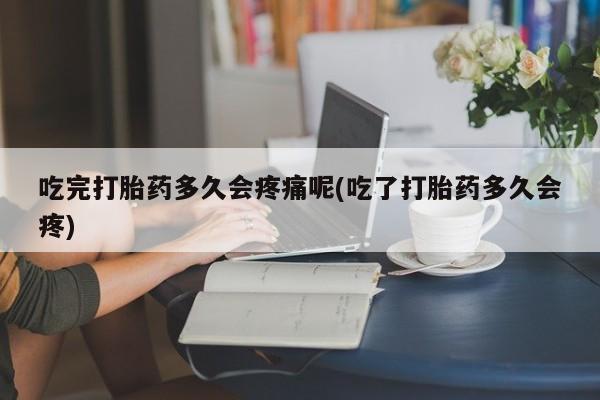 紫竹药业打胎药网购吃完打胎药多久会疼痛呢(吃了打胎药多久会疼)