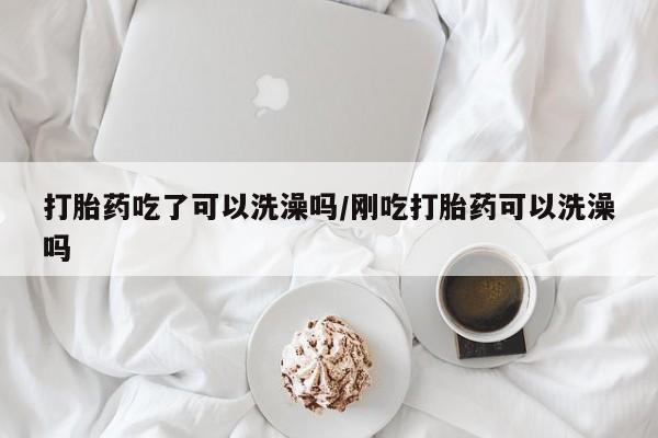 紫竹药业打胎药网购打胎药吃了可以洗澡吗/刚吃打胎药可以洗澡吗