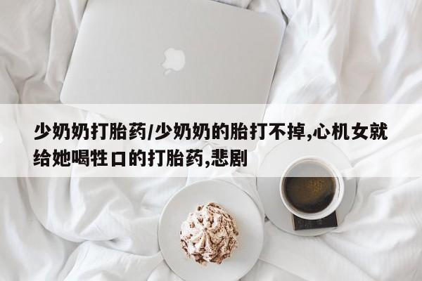 紫竹药业打胎药网购少奶奶打胎药/少奶奶的胎打不掉,心机女就给她喝牲口的打胎药,悲剧