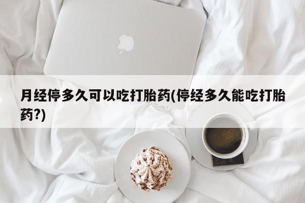 紫竹药业打胎药网购月经停多久可以吃打胎药(停经多久能吃打胎药?)