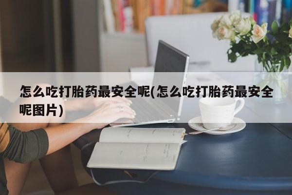 紫竹药业打胎药网购怎么吃打胎药最安全呢(怎么吃打胎药最安全呢图片)