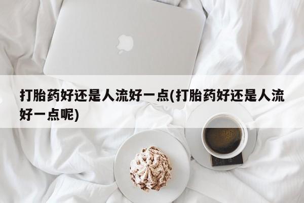 紫竹药业打胎药网购打胎药好还是人流好一点(打胎药好还是人流好一点呢)