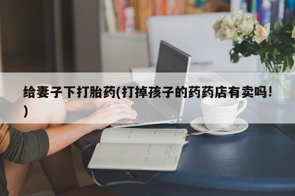紫竹药业打胎药网购给妻子下打胎药(打掉孩子的药药店有卖吗!)