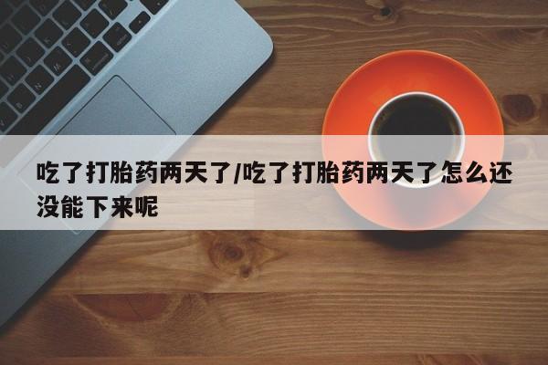 紫竹药业打胎药网购吃了打胎药两天了/吃了打胎药两天了怎么还没能下来呢