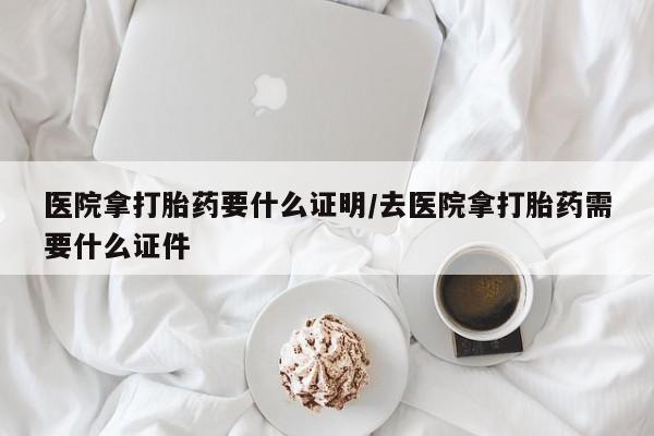紫竹药业打胎药网购医院拿打胎药要什么证明/去医院拿打胎药需要什么证件