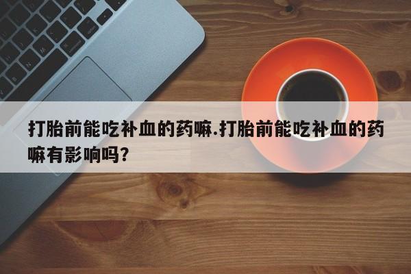 紫竹药业打胎药网购打胎前能吃补血的药嘛.打胎前能吃补血的药嘛有影响吗？