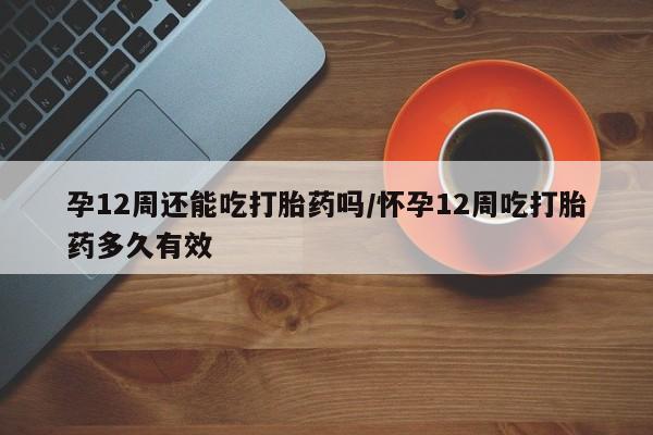 紫竹药业打胎药网购孕12周还能吃打胎药吗/怀孕12周吃打胎药多久有效