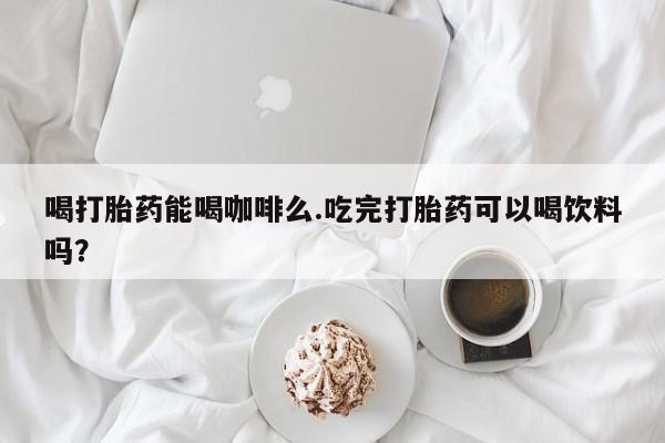 紫竹药业打胎药网购喝打胎药能喝咖啡么.吃完打胎药可以喝饮料吗？