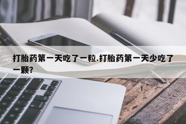 紫竹药业打胎药网购打胎药第一天吃了一粒.打胎药第一天少吃了一颗？