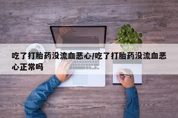 紫竹药业打胎药网购吃了打胎药没流血恶心/吃了打胎药没流血恶心正常吗