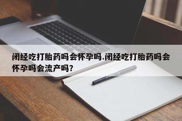 紫竹药业打胎药网购闭经吃打胎药吗会怀孕吗.闭经吃打胎药吗会怀孕吗会流产吗？