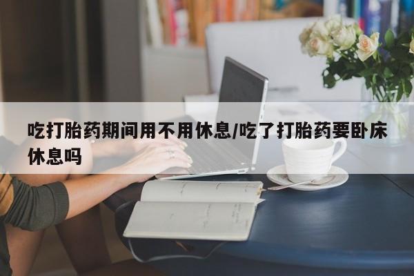 紫竹药业打胎药网购吃打胎药期间用不用休息/吃了打胎药要卧床休息吗