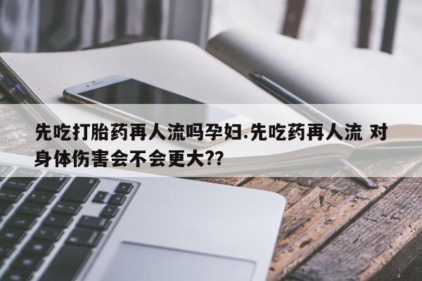 紫竹药业打胎药网购先吃打胎药再人流吗孕妇.先吃药再人流 对身体伤害会不会更大??