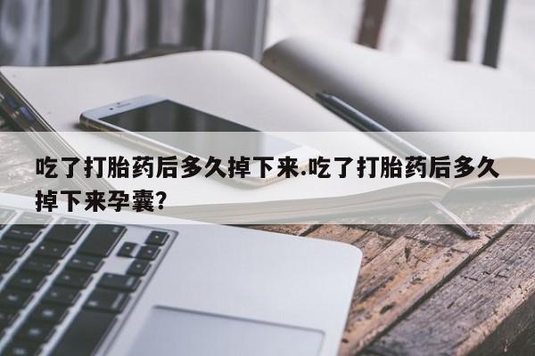 紫竹药业打胎药网购吃了打胎药后多久掉下来.吃了打胎药后多久掉下来孕囊？