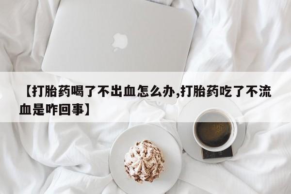 紫竹药业打胎药网购【打胎药喝了不出血怎么办,打胎药吃了不流血是咋回事】