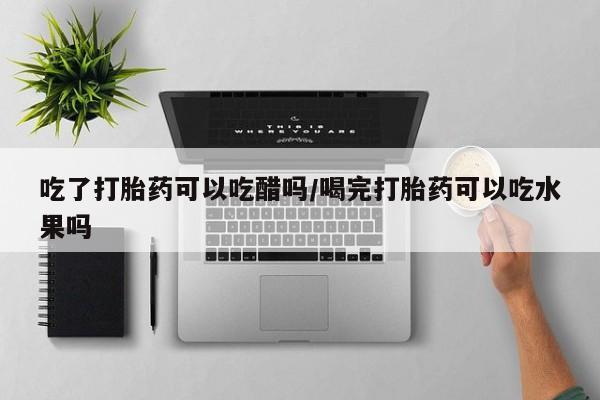 紫竹药业打胎药网购吃了打胎药可以吃醋吗/喝完打胎药可以吃水果吗