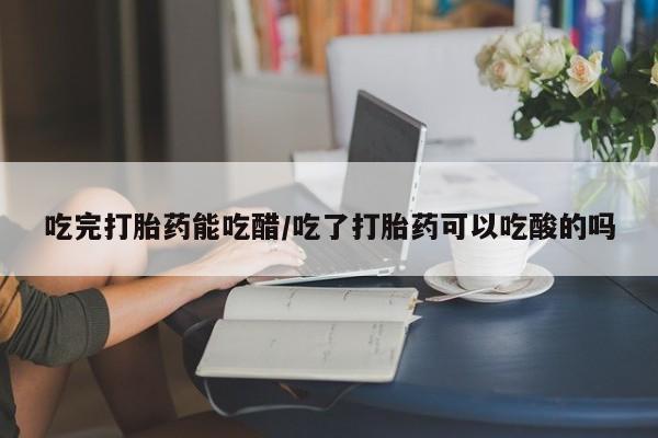 紫竹药业打胎药网购吃完打胎药能吃醋/吃了打胎药可以吃酸的吗