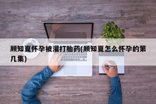 紫竹药业打胎药网购顾知夏怀孕被灌打胎药(顾知夏怎么怀孕的第几集)