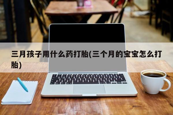 紫竹药业打胎药网购三月孩子用什么药打胎(三个月的宝宝怎么打胎)