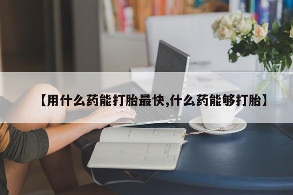 紫竹药业打胎药网购【用什么药能打胎最快,什么药能够打胎】