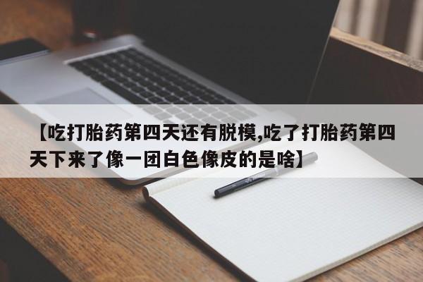 紫竹药业打胎药网购【吃打胎药第四天还有脱模,吃了打胎药第四天下来了像一团白色像皮的是啥】