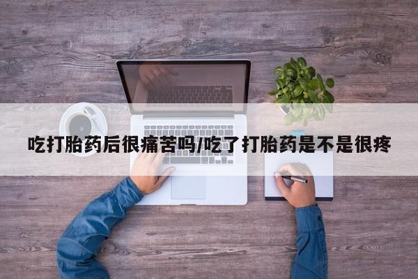 紫竹药业打胎药网购吃打胎药后很痛苦吗/吃了打胎药是不是很疼