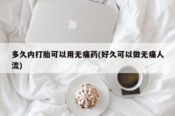 紫竹药业打胎药网购多久内打胎可以用无痛药(好久可以做无痛人流)