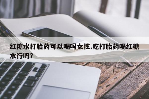 紫竹药业打胎药网购红糖水打胎药可以喝吗女性.吃打胎药喝红糖水行吗？