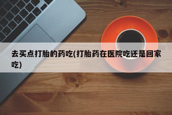 紫竹药业打胎药网购去买点打胎的药吃(打胎药在医院吃还是回家吃)