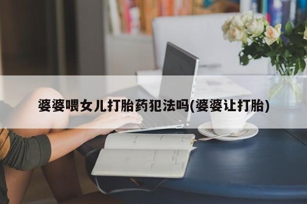 紫竹药业打胎药网购婆婆喂女儿打胎药犯法吗(婆婆让打胎)